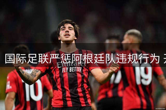 国际足联严惩阿根廷队违规行为 开出高额罚单并实施禁赛