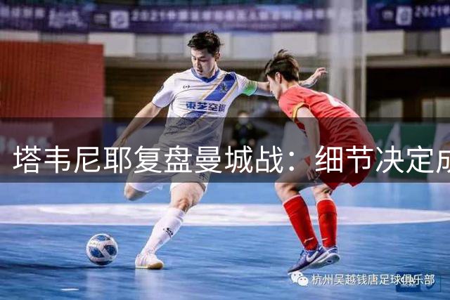 塔韦尼耶复盘曼城战：细节决定成败，专注尤为重要