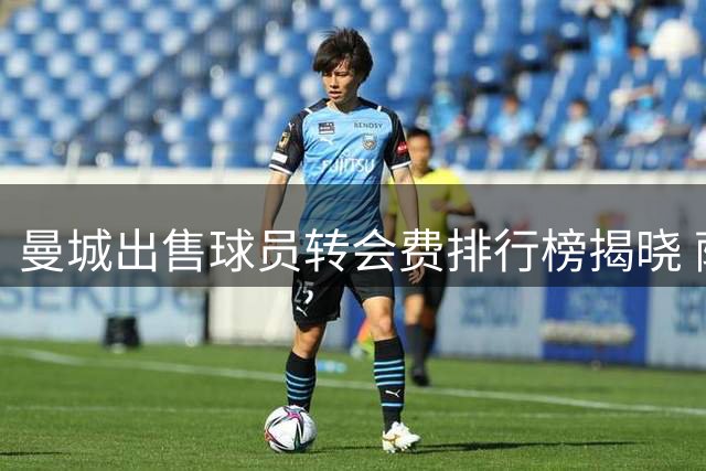 曼城出售球员转会费排行榜揭晓 萨维尼奥创纪录