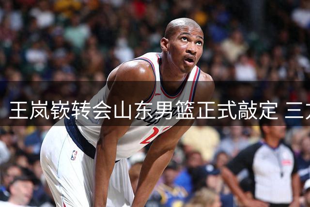 王岚嵚转会山东男篮正式敲定 三方完成电子签约