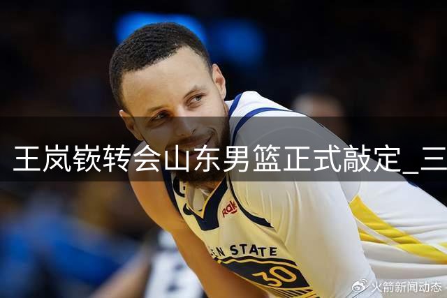 王岚嵚转会山东男篮正式敲定 三方完成电子签约