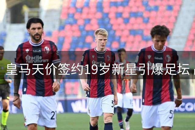 皇马天价签约19岁新星引爆足坛 战术转型与中场隐患暗藏玄机
