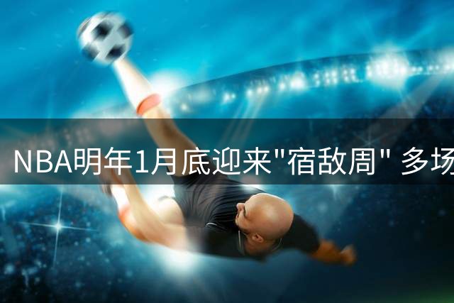 NBA明年1月底迎来"宿敌周" 多场经典对决蓄势待发