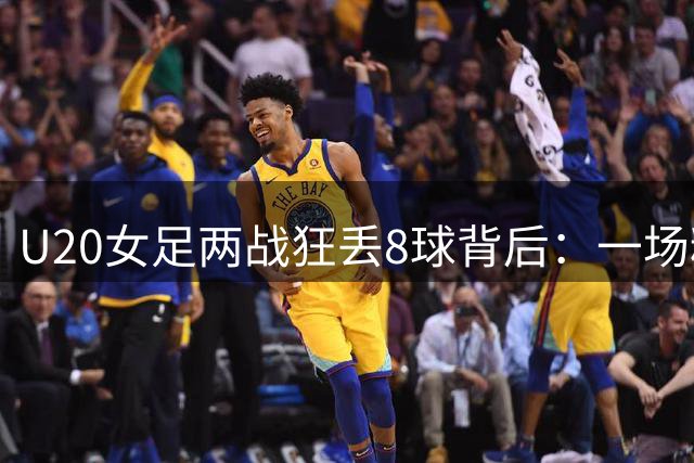 U20女足两战狂丢8球背后：一场精心设计的"压力测试"正在昆明上演